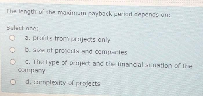 The length of the maximum payback period depends on:
Select one:
a. profits from projects only
b. size of projects and companies
C. The type of project and the financial situation of the
company
d. complexity of projects
