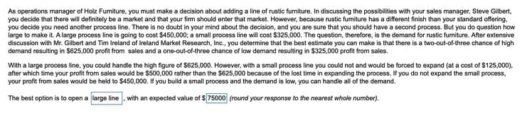 As operations manager of Holz Furmiture, you must make a decision about adding a line of rustic furniture. In discussing the possibilities with your sales manager, Steve Gilbert,
you decide that there will definitely be a market and that your firm should enter that market. However, because rustic furniture has a different finish than your standard offering,
you decide you need another process line. There is no doubt in your mind about the decision, and you are sure that you should have a second process. But you do question how
large to make it. A large process line is going to cost $450,000; a small process line will cost $325,000. The question, therefore, is the demand for rustic funiture. After extensive
discussion with Mr. Gilbert and Tim Ireland of Ireland Market Research, Inc., you determine that the best estimate you can make is that there is a two-out-of-three chance of high
demand resulting in $625,000 profit from sales and a one-out-of-three chance of low demand resulting in $325,000 profit from sales.
With a large process line, you could handle the high figure of $625,000. However, with a small process line you could not and would be forced to expand (at a cost of $125,000).
after which time your profit from sales would be $500,000 rather than the $625,000 because of the lost time in expanding the process. If you do not expand the small process,
your profit from sales would be held to $450,000. If you build a small process and the demand is low, you can handle all of the demand.
The best option is to open a large line , with an expected value of $75000 (round your response to the nearest whole number).
