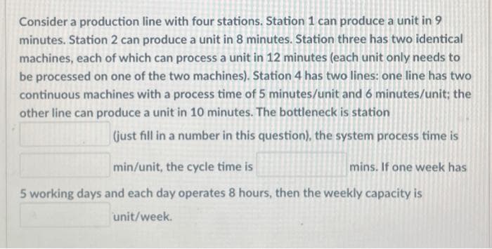 Consider a production line with four stations. Station 1 can produce a unit in 9
minutes. Station 2 can produce a unit in 8 minutes. Station three has two identical
machines, each of which can process a unit in 12 minutes (each unit only needs to
be processed on one of the two machines). Station 4 has two lines: one line has two
continuous machines with a process time of 5 minutes/unit and 6 minutes/unit; the
other line can produce a unit in 10 minutes. The bottleneck is station
(just fill in a number in this question), the system process time is
min/unit, the cycle time is
mins. If one week has
5 working days and each day operates 8 hours, then the weekly capacity is
unit/week.
