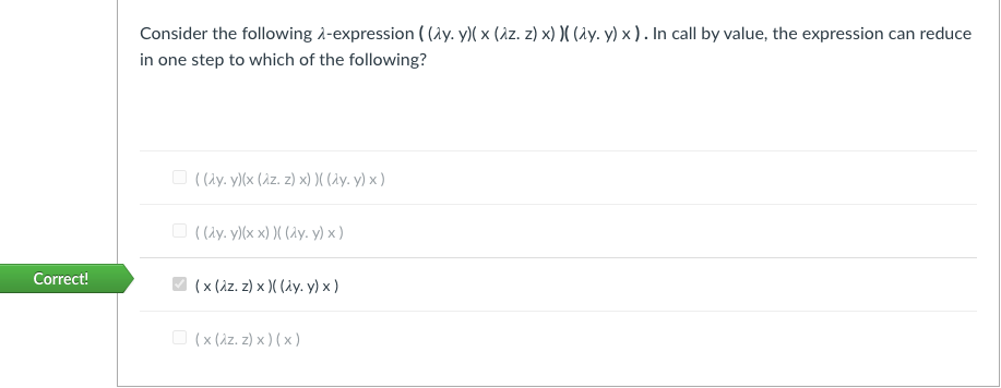 Consider the following à-expression ( (1y. y)( x (àz. z) x) N (ay. y) x ) . In call by value, the expression can reduce
in one step to which of the following?
O ((ay. y)(x (Az. z) x) )( (Ay. y) x )
O ( (ay. y)(x x) )( (ay. y) x )
Correct!
(x (iz. z) x )( (iy. y) x)
O (x (Az. z) x ) (x )
