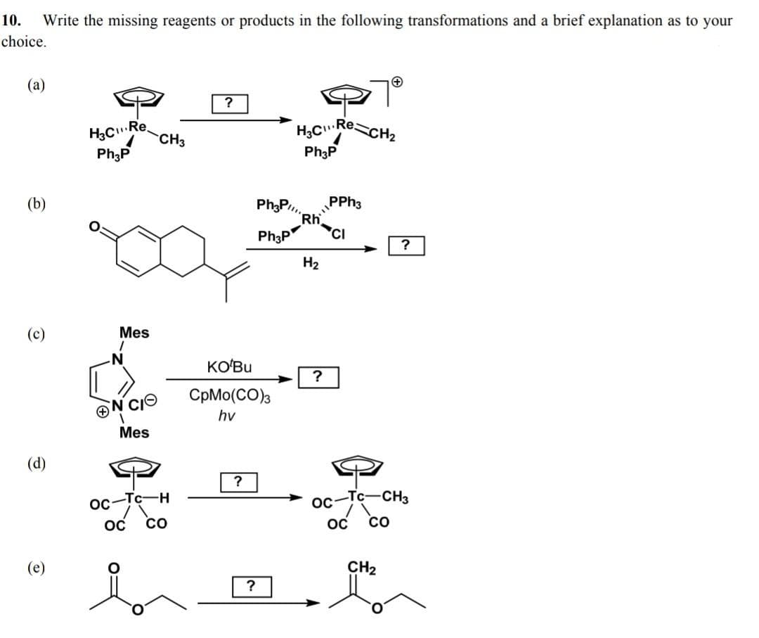 10.
Write the missing reagents or products in the following transformations and a brief explanation as to your
choice.
(a)
H3Ce CH3
H,CReCH2
.Re.
Ph;P
Ph3P
Ph3P..
PPH3
Rh
'CI
Ph3P
H2
(c)
Mes
N-
KO'Bu
?
CpMo(CO)3
N CIO
hv
Mes
(d)
OC
-H-
oc-
Tc-CH3
CO
CO
(e)
CH2
