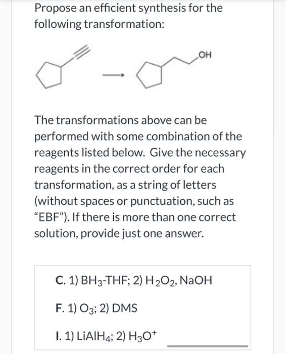 Propose an efficient synthesis for the
following transformation:
OH
The transformations above can be
performed with some combination of the
reagents listed below. Give the necessary
reagents in the correct order for each
transformation, as a string of letters
(without spaces or punctuation, such as
"EBF"). If there is more than one correct
solution, provide just one answer.
C. 1) BH3-THF; 2) H2O2, NaOH
F. 1) O3; 2) DMS
I. 1) LIAIH4; 2) H3O*
