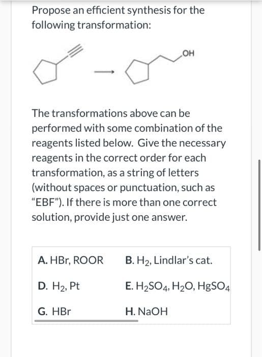Propose an efficient synthesis for the
following transformation:
OH
The transformations above can be
performed with some combination of the
reagents listed below. Give the necessary
reagents in the correct order for each
transformation, as a string of letters
(without spaces or punctuation, such as
"EBF"). If there is more than one correct
solution, provide just one answer.
A. HBr, ROOR
B. H2, Lindlar's cat.
D. H2, Pt
E. H2SO4, H20, H8SO4
G. HBr
H. NaOH
