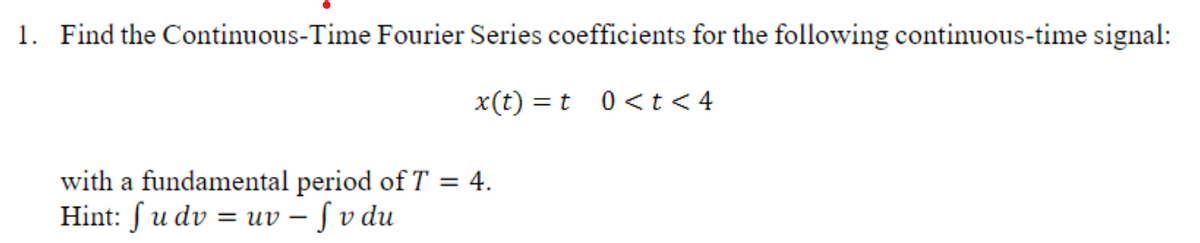 1. Find the Continuous-Time Fourier Series coefficients for the following continuous-time signal:
x(t) = t
with a fundamental period of T = 4.
Hint: f u dv = uv - f v du
0 < t <4