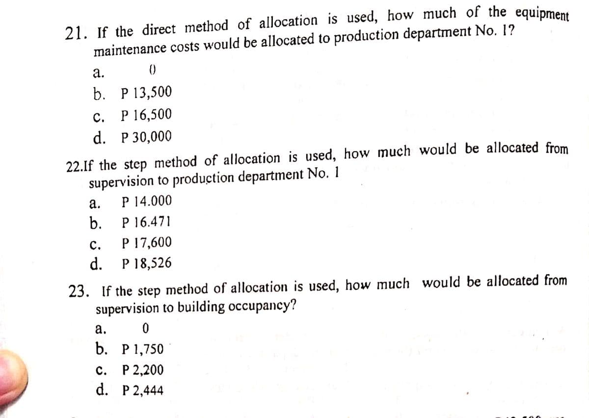 21. If the direct method of allocation is used, how much of the equipment
maintenance costs would be allocated to production department No. 1?
а.
b. P 13,500
с. Р 16,500
d. P 30,000
22.If the step method of allocation is used, how much would be allocated from
supervision to production department No. 1
P 14.000
а.
b.
P 16.471
P 17,600
d.
с.
P 18,526
23. If the step method of allocation is used, how much would be allocated from
supervision to building occupancy?
а.
b. Р1,750
P 2,200
d. P 2,444
с.
