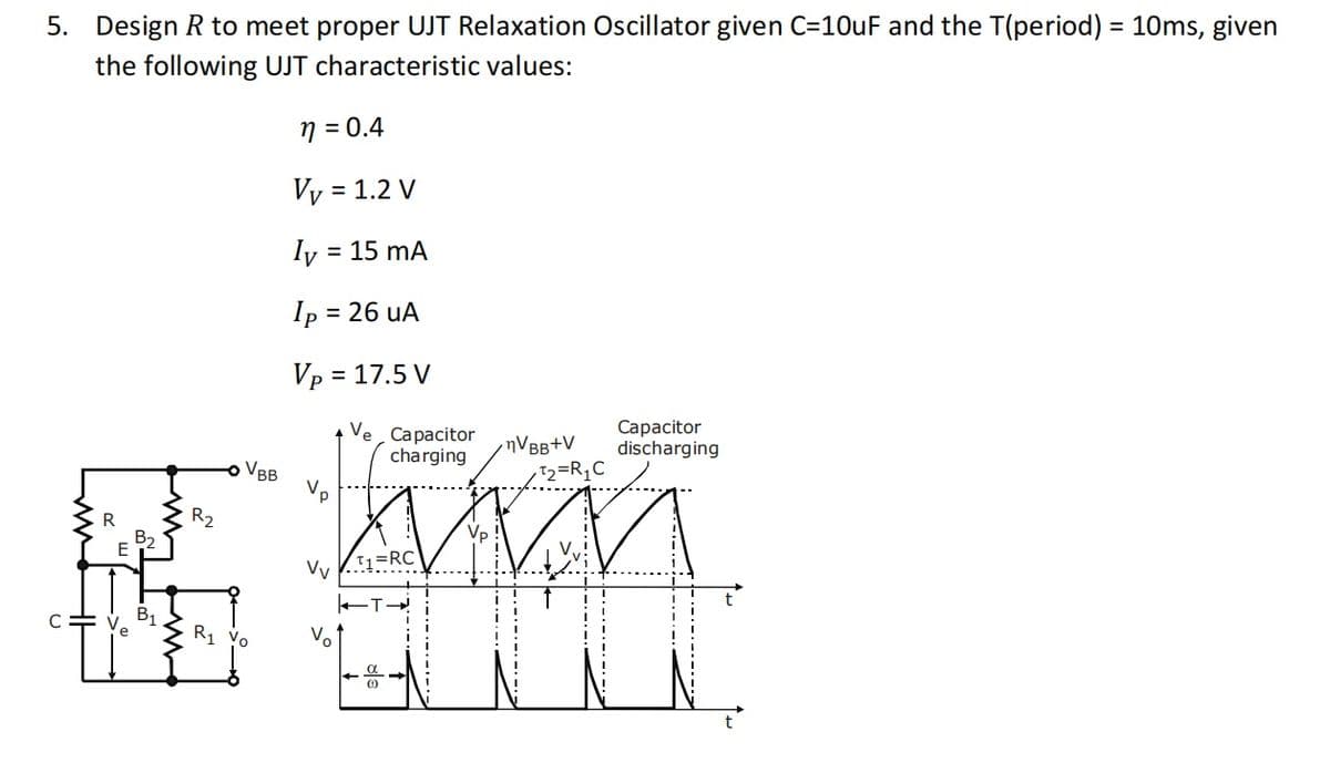 5. Design R to meet proper UJT Relaxation Oscillator given C=10uF and the T(period) = 10ms, given
the following UJT characteristic values:
n = 0.4
Vy = 1.2 V
Iy
= 15 mA
Ip
= 26 uA
Vp = 17.5 V
Ve Capacitor
charging
nVBB+V
T2=R,C
Сарacitor
discharging
VBB
R
R2
Vp
B2
E
Vv
B1
R1 vo
Vo
t
