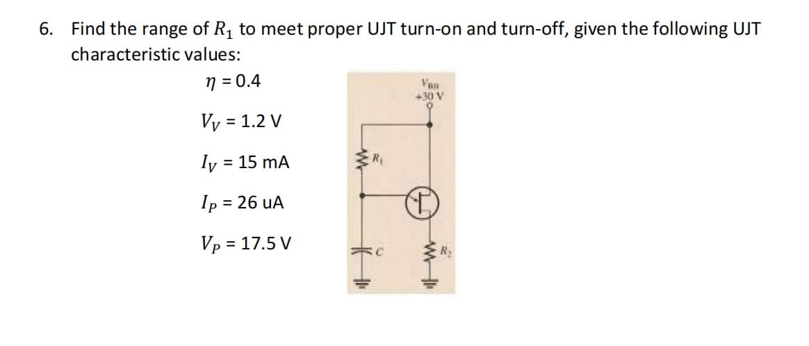 6. Find the range of R, to meet proper UJT turn-on and turn-off, given the following UJT
characteristic values:
n = 0.4
Van
+30 V
Vy = 1.2 V
%3D
Iy =
= 15 mA
Ry
Ip =
= 26 uA
= 17.5 V
R2

