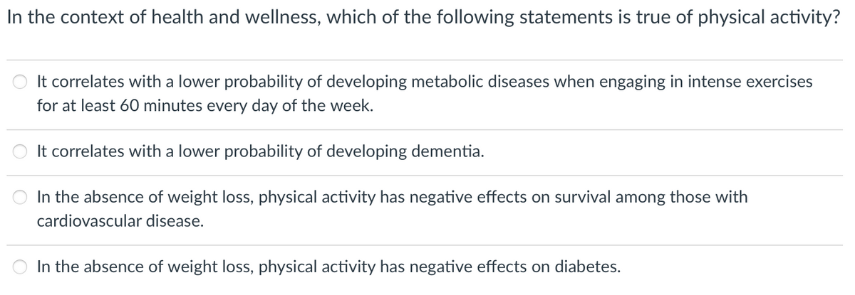 In the context of health and wellness, which of the following statements is true of physical activity?
It correlates with a lower probability of developing metabolic diseases when engaging in intense exercises
for at least 60 minutes every day of the week.
It correlates with a lower probability of developing dementia.
In the absence of weight loss, physical activity has negative effects on survival among those with
cardiovascular disease.
In the absence of weight loss, physical activity has negative effects on diabetes.
