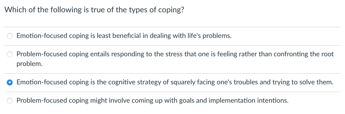 Which of the following is true of the types of coping?
Emotion-focused coping is least beneficial in dealing with life's problems.
Problem-focused coping entails responding to the stress that one is feeling rather than confronting the root
problem.
Emotion-focused coping is the cognitive strategy of squarely facing one's troubles and trying to solve them.
Problem-focused coping might involve coming up with goals and implementation intentions.
