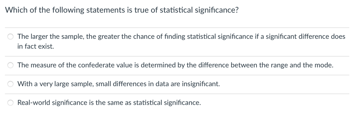 Which of the following statements is true of statistical significance?
The larger the sample, the greater the chance of finding statistical significance if a significant difference does
in fact exist.
The measure of the confederate value is determined by the difference between the range and the mode.
With a very large sample, small differences in data are insignificant.
Real-world significance is the same as statistical significance.
