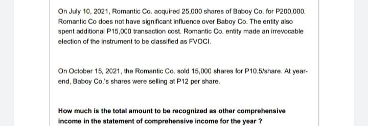 On July 10, 2021, Romantic Co. acquired 25,000 shares of Baboy Co. for P200,000.
Romantic Co does not have significant influence over Baboy Co. The entity also
spent additional P15,000 transaction cost. Romantic Co. entity made an irrevocable
election of the instrument to be classified as FVOCI.
On October 15, 2021, the Romantic Co. sold 15,000 shares for P10.5/share. At year-
end, Baboy Co.'s shares were selling at P12 per share.
How much is the total amount to be recognized as other comprehensive
income in the statement of comprehensive income for the year ?
