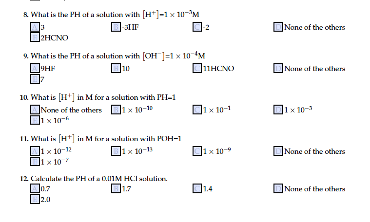 8. What is the PH of a solution with [H*]=1× 10-³M
3
]2HCNO
|-3HF
|None of the others
9. What is the PH of a solution with [OH¯]=1x 10-ªM
|10
]9HF
]11HCNO
|None of the others
10. What is [H*] in M for a solution with PH=1
ANone of the others
]1 × 10-6
]1 x 10-10
|1 × 10–1
|1× 10-3
11. What is [H*] in M for a solution with POH=1
]1 x 10–12
|1 × 10-7
|1 x 10-13
x 10-9
]None of the others
12. Calculate the PH of a 0.01M HCl solution.
]0.7
B2.0
В 17
1.4
|None of the others

