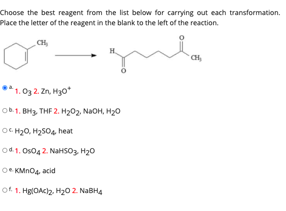 Choose the best reagent from the list below for carrying out each transformation.
Place the letter of the reagent in the blank to the left of the reaction.
CH;
H.
* CH
a.
1. О3 2. Zn, Hз0*
ob. 1. ВНз, THF 2. H202, NaOH, Н20
OC.
OC. H20, H2SO4, heat
o d. 1. Os04 2. NaHSO3, H2O
Ое. КMnO4, acid
Of. 1. Hg(OAc)2, H2O 2. NaBH4
