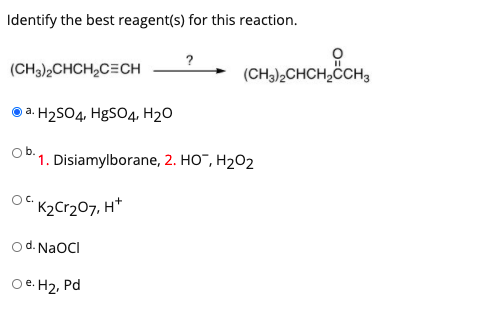 Identify the best reagent(s) for this reaction.
(CH3),CHCH,C=CH
(CH3)2CHCH,ÖCH3
a. H2SO4, HgSO4, H2O
Ob.
1. Disiamylborane, 2. HO", H202
K2Cr207, H*
od. NaOCI
Oe. H2, Pd
