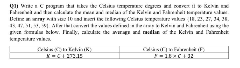 Q1) Write a C program that takes the Celsius temperature degrees and convert it to Kelvin and
Fahrenheit and then calculate the mean and median of the Kelvin and Fahrenheit temperature values.
Define an array with size 10 and insert the following Celsius temperature values {18, 23, 27, 34, 38,
43, 47, 51, 53, 59}. After that convert the values defined in the array to Kelvin and Fahrenheit using the
given formulas below. Finally, calculate the average and median of the Kelvin and Fahrenheit
temperature values.
Celsius (C) to Kelvin (K)
Celsius (C) to Fahrenheit (F)
F = 1.8 × C + 32
K = C + 273.15
