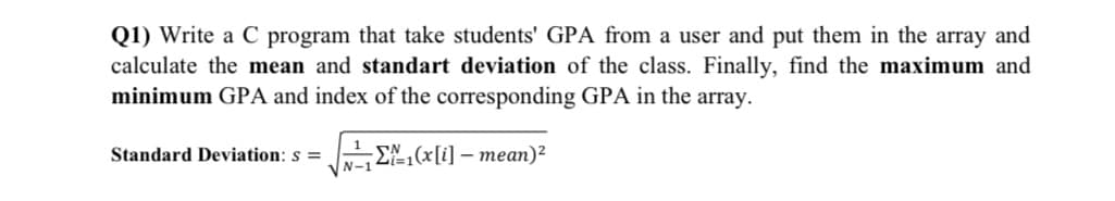 Q1) Write a C program that take students' GPA from a user and put them in the array and
calculate the mean and standart deviation of the class. Finally, find the maximum and
minimum GPA and index of the corresponding GPA in the array.
1
Standard Deviation: s =
EN,(x[i] – mean)²
VN-1
