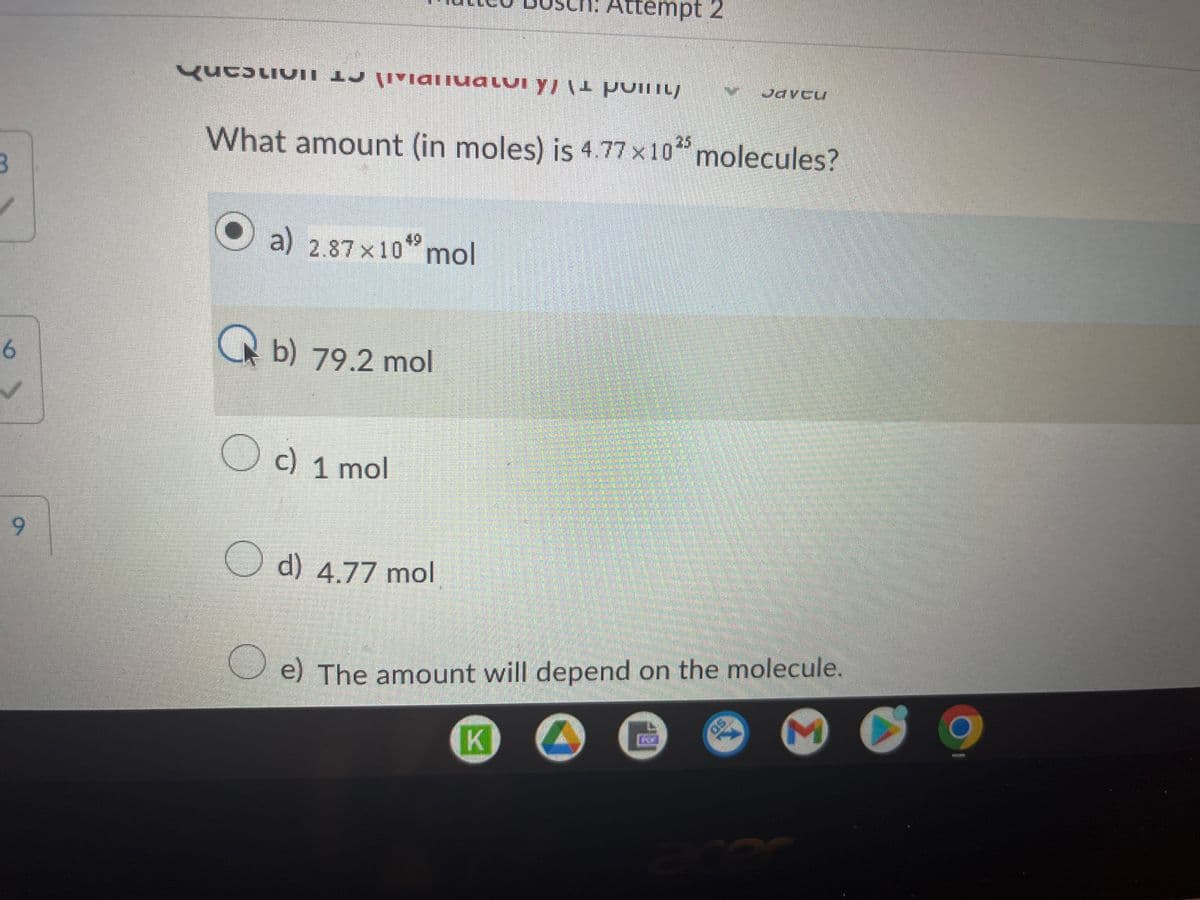 3
6
9
Qucolivii
U livianiualui y, (1 pvinuj
What amount (in moles) is 4.77x1025 molecules?
O
a) 2.87×10 mol
b) 79.2 mol
c) 1 mol
d) 4.77 mol
Attempt 2
K
O e) The amount will depend on the molecule.
O
Javcu
K
acer