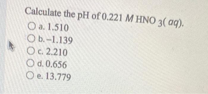 Calculate the pH of 0.221 M HN0 3( aq).
O a. 1.510
O b.-1.139
Oc. 2.210
O d. 0.656
O e. 13.779
е.
