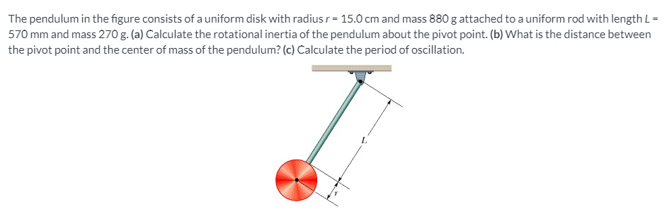 The pendulum in the figure consists of a uniform disk with radius r = 15.0 cm and mass 880 g attached to a uniform rod with length L =
570 mm and mass 270 g. (a) Calculate the rotational inertia of the pendulum about the pivot point. (b) What is the distance between
the pivot point and the center of mass of the pendulum? (c) Calculate the period of oscillation.
L.
