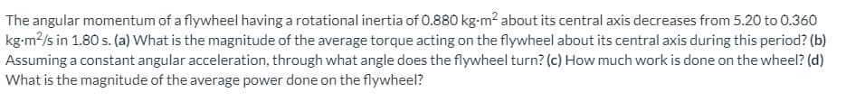 The angular momentum of a flywheel having a rotational inertia of 0.880 kg-m? about its central axis decreases from 5.20 to 0.360
kg-m?/s in 1.80 s. (a) What is the magnitude of the average torque acting on the flywheel about its central axis during this period? (b)
Assuming a constant angular acceleration, through what angle does the flywheel turn? (c) How much work is done on the wheel? (d)
What is the magnitude of the average power done on the flywheel?
