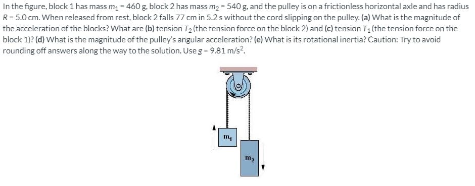 In the figure, block 1 has mass m, = 460 g, block 2 has mass m2 = 540 g, and the pulley is on a frictionless horizontal axle and has radius
R= 5.0 cm. When released from rest, block 2 falls 77 cm in 5.2 s without the cord slipping on the pulley. (a) What is the magnitude of
the acceleration of the blocks? What are (b) tension T2 (the tension force on the block 2) and (c) tension T1 (the tension force on the
block 1)? (d) What is the magnitude of the pulley's angular acceleration? (e) What is its rotational inertia? Caution: Try to avoid
rounding off answers along the way to the solution. Use g = 9.81 m/s?.
m2
