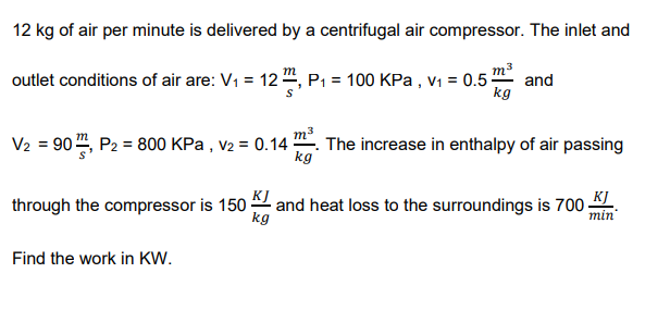 12 kg of air per minute is delivered by a centrifugal air compressor. The inlet and
m3
kg
т
outlet conditions of air are: V1 = 12 ", P1 = 100 KPa , v1 = 0.5-
and
V2 = 90", P2 = 800 KPa , v2 = 0.14
m. The increase in enthalpy of air passing
kg
and heat loss to the surroundings is 700
KI
kg
K]
min
through the compressor is 150-
Find the work in KW.
