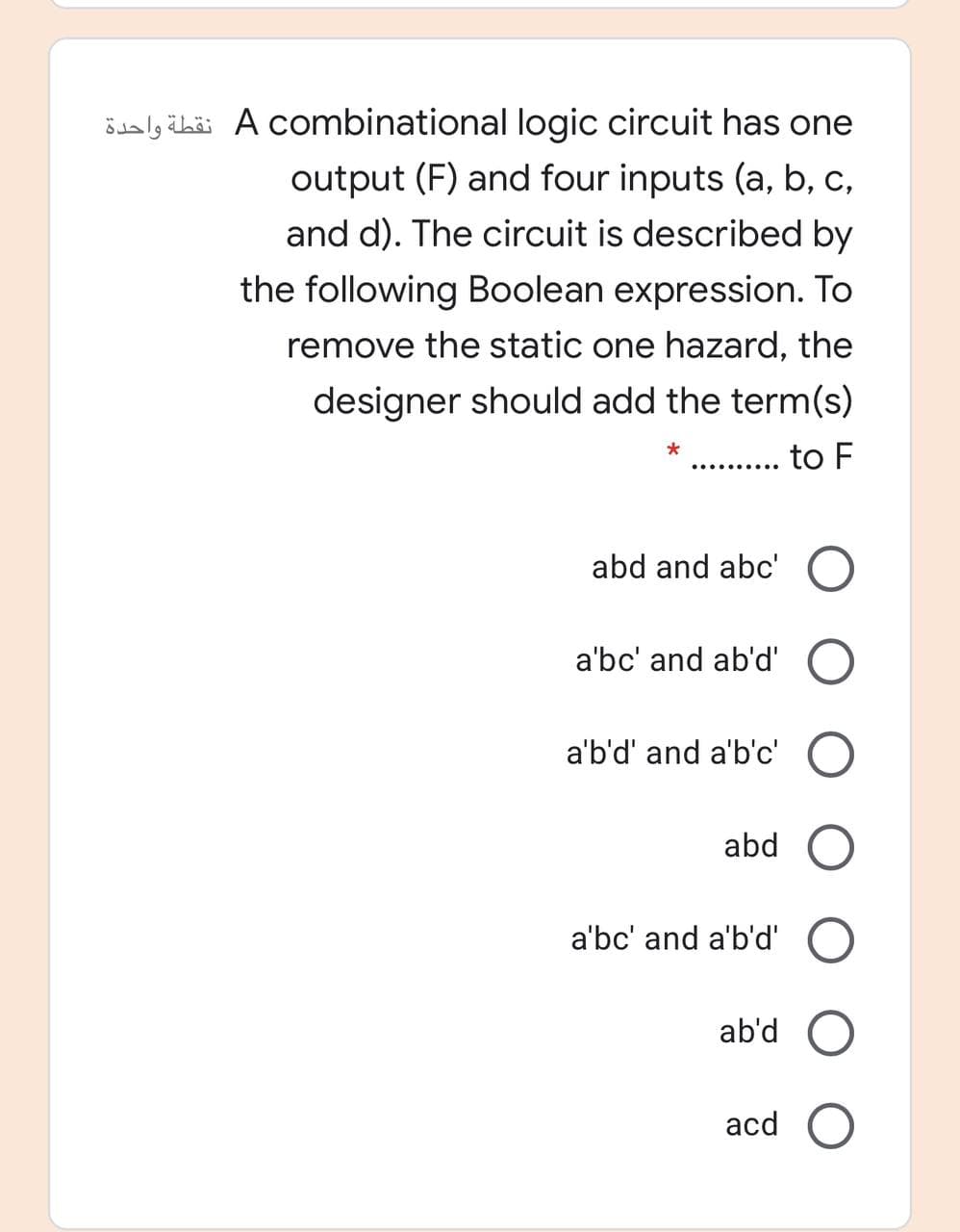 ödaly čbäi A combinational logic circuit has one
output (F) and four inputs (a, b, c,
and d). The circuit is described by
the following Boolean expression. To
remove the static one hazard, the
designer should add the term(s)
to F
..... .....
abd and abc' O
a'bc' and ab'd' O
a'b'd' and a'b'c' O
abd
a'bc' and a'b'd'
ab'd
acd O
