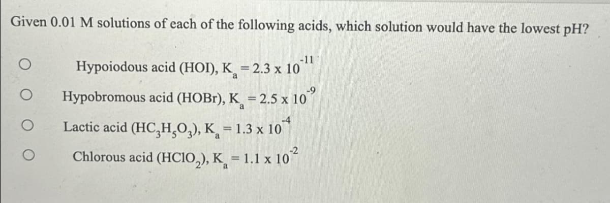 Given 0.01 M solutions of each of the following acids, which solution would have the lowest pH?
-117
Hypoiodous acid (HOI), K = 2.3 x 10
Hypobromous acid (HOBr), K = 2.5 x 10
Lactic acid (HC₂H₂O₂), K = 1.3 x 10
Chlorous acid (HClO₂), K = 1.1 x 10²