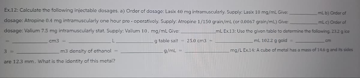 mL b) Order of
Ex.12: Calculate the following injectable dosages. a) Order of dosage: Lasix 40 mg intramuscularly. Supply: Lasix 10 mg/mL Give:
dosage: Atropine 0.4 mg intramuscularly one hour pre-operatively. Supply: Atropine 1/150 grain/mL (or 0.0067 grain/mL) Give:
dosage: Valium 7.5 mg intramuscularly stat. Supply: Valium 10. mg/mL Give:
_mL Ex.13: Use the given table to determine the following. 23.2 g ice
mL c) Order of
cm3 =
g table salt 25.0 cm3
mL 102.2 g gold =
g/mL
mg/L Ex.14: A cube of metal has a mass of 14.6 g and its sides
3 =
m3 density of ethanol =
are 12.3 mm. What is the identity of this metal?
cm