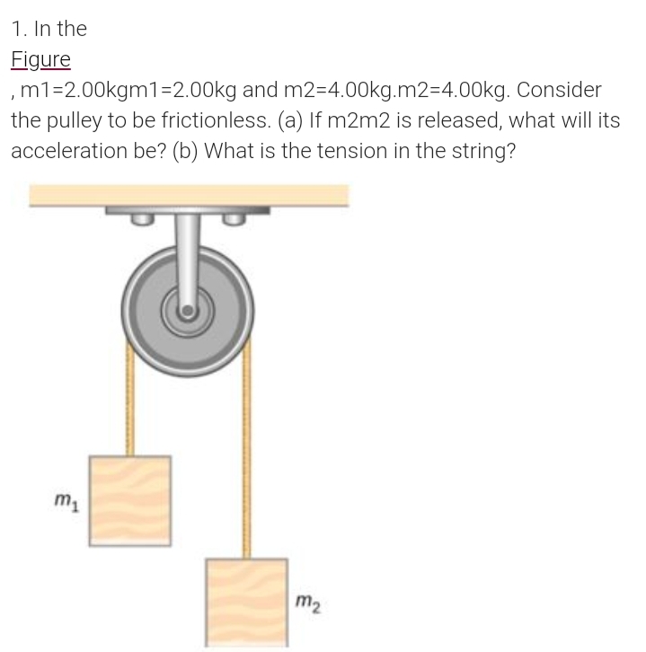 1. In the
Figure
,m1=2.00kgm1=2.00kg and m2=4.00kg.m2=4.00kg. Consider
the pulley to be frictionless. (a) If m2m2 is released, what will its
acceleration be? (b) What is the tension in the string?
m1
m2
