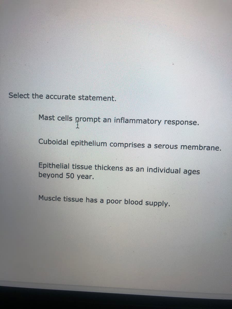 Select the accurate statement.
Mast cells prompt an inflammatory response.
Cuboidal epithelium comprises a serous membrane.
Epithelial tissue thickens as an individual ages
beyond 50 year.
Muscle tissue has a poor blood supply.
