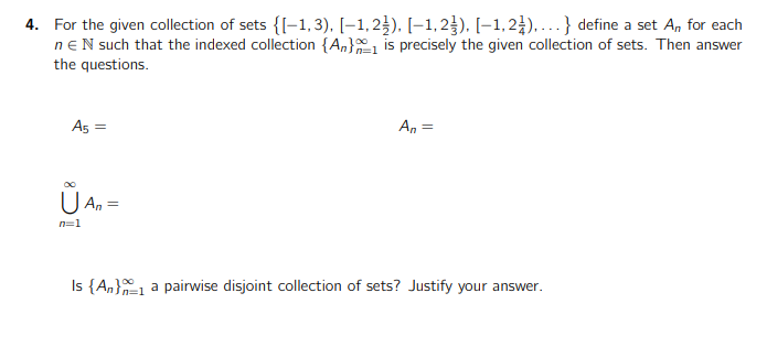 4. For the given collection of sets {[-1,3). [-1,2), [-1,23). [-1,2),...} define a set A, for each
nEN such that the indexed collection {A} is precisely the given collection of sets. Then answer
the questions.
A5 =
00
U An =
n=1
An =
Is {An}1 a pairwise disjoint collection of sets? Justify your answer.