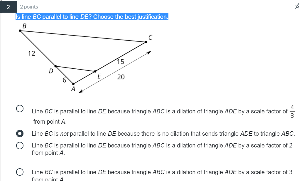 2
2 points
Is line BC parallel to line DE? Choose the best justification.
B
12
15
D
E
20
4
Line BC is parallel to line DE because triangle ABC is a dilation of triangle ADE by a scale factor of
from point A.
Line BC is not parallel to line DE because there is no dilation that sends triangle ADE to triangle ABC.
Line BC is parallel to line DE because triangle ABC is a dilation of triangle ADE by a scale factor of 2
from point A.
Line BC is parallel to line DE because triangle ABC is a dilation of triangle ADE by a scale factor of 3
from point A.
