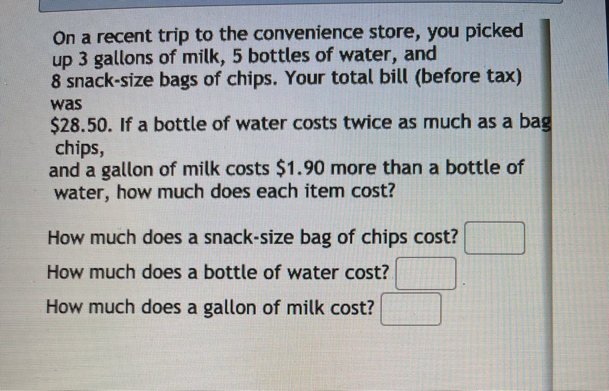 On a recent trip to the convenience store, you picked
up 3 gallons of milk, 5 bottles of water, and
8 snack-size bags of chips. Your total bill (before tax)
was
$28.50. If a bottle of water costs twice as much as a bag
chips,
and a gallon of milk costs $1.90 more than a bottle of
water, how much does each item cost?
How much does a snack-size bag of chips cost?
How much does a bottle of water cost?
How much does a gallon of milk cost?
