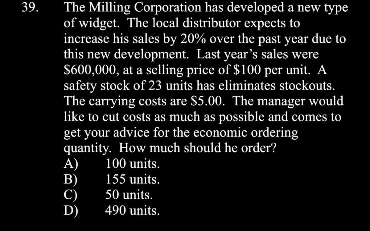 39.
The Milling Corporation has developed a new type
of widget. The local distributor expects to
increase his sales by 20% over the past year due to
this new development. Last year's sales were
$600,000, at a selling price of $100 per unit. A
safety stock of 23 units has eliminates stockouts.
The carrying costs are $5.00. The manager would
like to cut costs as much as possible and comes to
get your advice for the economic ordering
quantity. How much should he order?
A)
100 units.
B)
155 units.
C)
50 units.
D)
490 units.