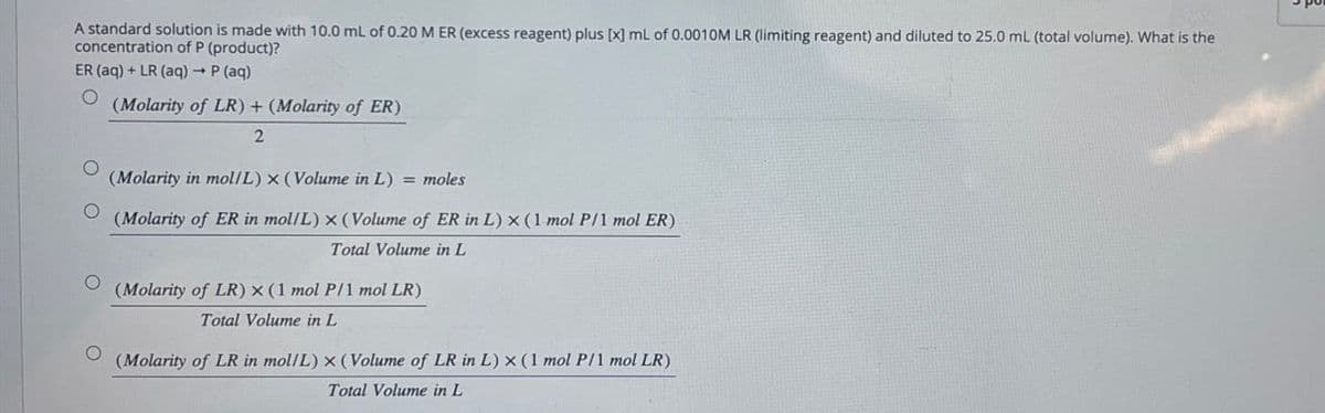 A standard solution is made with 10.0 mL of 0.20 M ER (excess reagent) plus [x] mL of 0.0010M LR (limiting reagent) and diluted to 25.0 mL (total volume). What is the
concentration of P (product)?
ER (aq) + LR (aq) → P (aq)
о
O
(Molarity of LR) + (Molarity of ER)
2
(Molarity in mol/L) x (Volume in L) = moles
(Molarity of ER in mol/L) x (Volume of ER in L) x (1 mol P/1 mol ER)
Total Volume in L
(Molarity of LR) x (1 mol P/1 mol LR)
Total Volume in L
(Molarity of LR in mol/L) x (Volume of LR in L) x (1 mol P/1 mol LR)
Total Volume in L
