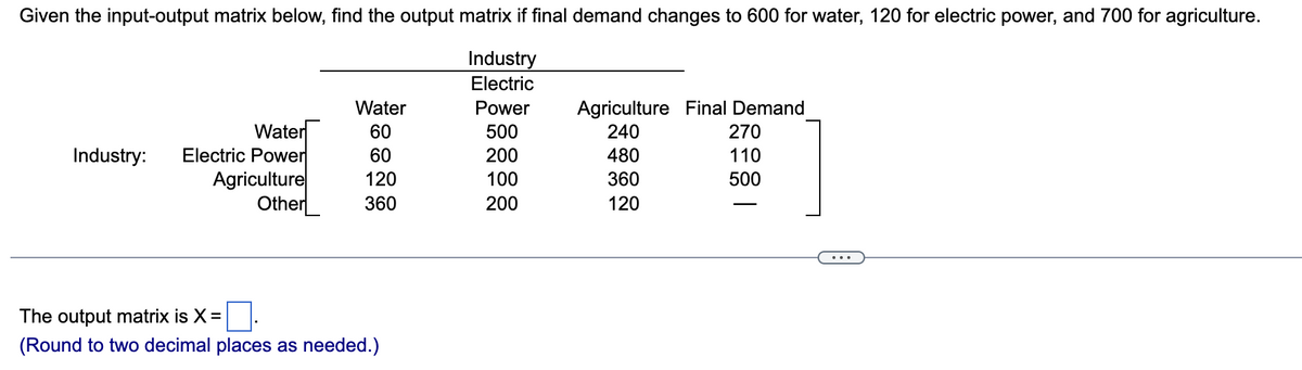 Given the input-output matrix below, find the output matrix if final demand changes to 600 for water, 120 for electric power, and 700 for agriculture.
Industry
Electric
Water
Power
Agriculture Final Demand
Water
60
500
240
270
Industry:
Electric Power
60
200
480
110
Agriculture
120
100
360
500
Other
360
200
120
The output matrix is X =
☐ .
(Round to two decimal places as needed.)