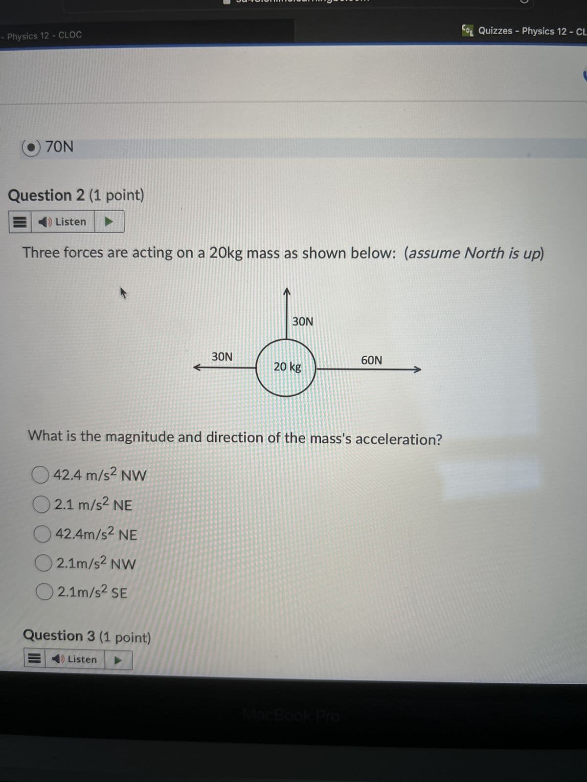 Physics 12 - CLOC
Co Quizzes - Physics 12 - CL
70N
Question 2 (1 point)
Listen
Three forces are acting on a 20kg mass as shown below: (assume North is up)
30N
30N
60N
20 kg
What is the magnitude and direction of the mass's acceleration?
42.4 m/s² NW
2.1 m/s² NE
42.4m/s² NE
2.1m/s² NW
2.1m/s² SE
Question 3 (1 point)
Listen
MacBook Pro
་