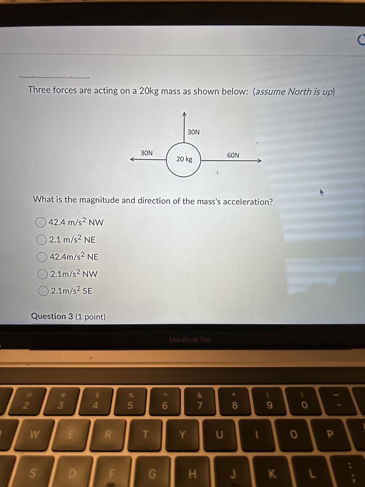 Three forces are acting on a 20kg mass as shown below: (assume North is up)
30N
30N
20 kg
+
60N
>
What is the magnitude and direction of the mass's acceleration?
42.4 m/s² NW
2.1 m/s² NE
42.4m/s² NE
2.1m/s² NW
2.1m/s² SE
Question 3 (1 point)
MacBook Pro
2
C
#3
$
4
%
95
&
6
7
* 8
9
0
B
W
E
R
T
Y
U
1
0
P
S
D
G
H
J
K
L