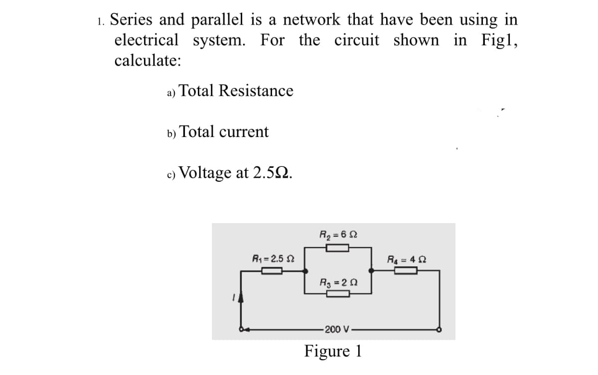1. Series and parallel is a network that have been using in
electrical system. For the circuit shown in Figl,
calculate:
a) Total Resistance
b) Total current
c) Voltage at 2.52.
R2 = 6 2
R4-2.5 요
R = 4 2
R3 = 20
200 V
Figure 1
