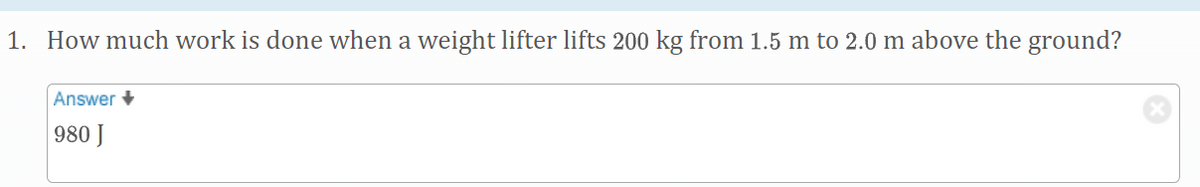 1. How much work is done when a weight lifter lifts 200 kg from 1.5 m to 2.0 m above the ground?
Answer +
980 J