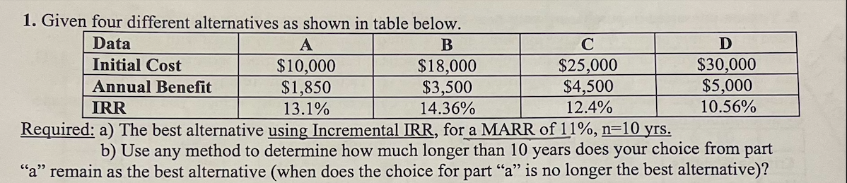 1. Given four different alternatives as shown in table below.
Data
В
Initial Cost
$10,000
$1,850
$18,000
$3,500
$25,000
$4,500
12.4%
$30,000
$5,000
Annual Benefit
IRR
13.1%
14.36%
10.56%
Required: a) The best alternative using Incremental IRR, for a MARR of 11%, n=10 yrs.
b) Use any method to determine how much longer than 10 years does your choice from part
"a" remain as the best alternative (when does the choice for part "a" is no longer the best alternative)?

