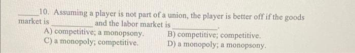 10. Assuming a player is not part of a union, the player is better off if the goods
market is
and the labor market is
A) competitive; a monopsony.
C) a monopoly; competitive.
B) competitive; competitive.
D) a monopoly; a monopsony.
