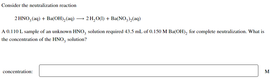 Consider the neutralization reaction
2 HNO3 (aq) + Ba(OH)₂(aq) → 2 H₂O(1) + Ba(NO3)₂ (aq)
A 0.110 L sample of an unknown HNO3 solution required 43.5 mL of 0.150 M Ba(OH)₂ for complete neutralization. What is
the concentration of the HNO3 solution?
concentration:
M