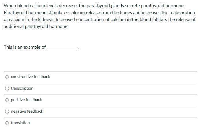 When blood calcium levels decrease, the parathyroid glands secrete parathyroid hormone.
Parathyroid hormone stimulates calcium release from the bones and increases the reabsorption
of calcium in the kidneys. Increased concentration of calcium in the blood inhibits the release of
additional parathyroid hormone.
This is an example of
constructive feedback
transcription
positive feedback
negative feedback
translation
