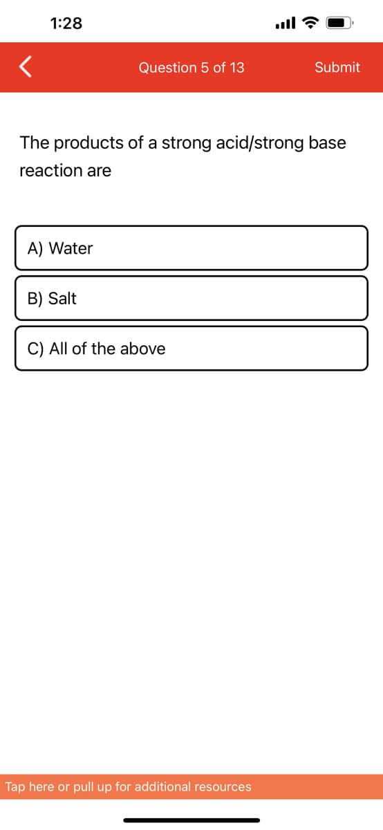 1:28
A) Water
Question 5 of 13
The products of a strong acid/strong base
reaction are
B) Salt
C) All of the above
Submit
Tap here or pull up for additional resources