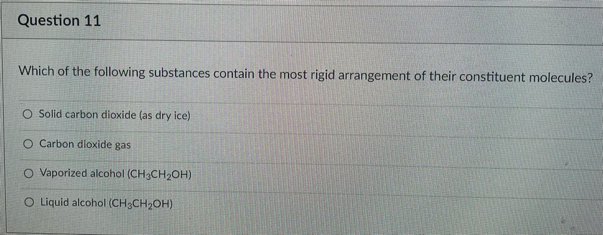 Question 11
Which of the following substances contain the most rigid arrangement of their constituent molecules?
O Solid carbon dioxide (as dry ice)
O Carbon dioxide gas
O Vaporized alcohol (CH3CH2OH)
O Liquid alcohol (CH3CH2OH)
