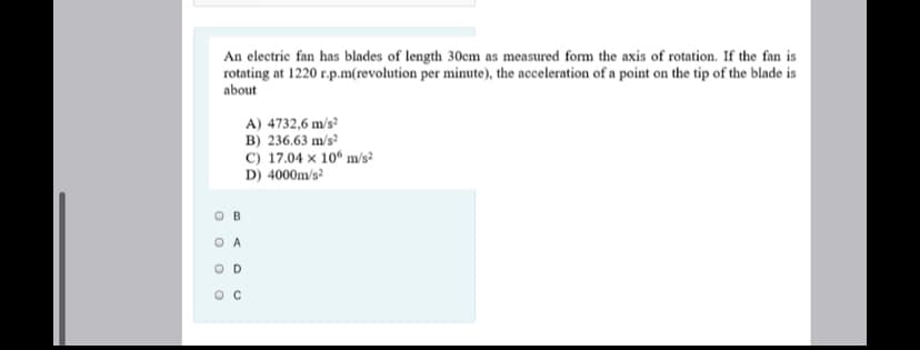 An electric fan has blades of length 30cm as measured form the axis of rotation. If the fan is
rotating at 1220 r.p.m(revolution per minute), the acceleration of a point on the tip of the blade is
about
A) 4732,6 m/s²
B) 236.63 m/s?
C) 17.04 × 10° m/s²
D) 4000m/s?
O A
O D
O C
