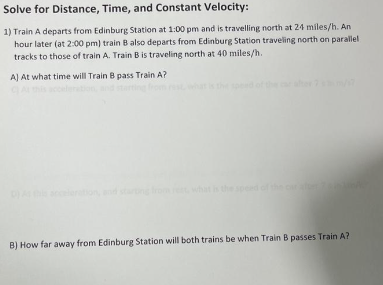 Solve for Distance, Time, and Constant Velocity:
1) Train A departs from Edinburg Station at 1:00 pm and is travelling north at 24 miles/h. An
hour later (at 2:00 pm) train B also departs from Edinburg Station traveling north on parallel
tracks to those of train A. Train B is traveling north at 40 miles/h.
A) At what time will Train B pass Train A?
9
B) How far away from Edinburg Station will both trains be when Train B passes Train A?