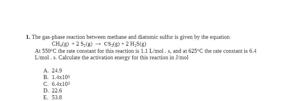1. The gas-phase reaction between methane and diatomic sulfur is given by the equation
CH4(g) + 2 S₂(g) → CS₂(g) + 2 H₂S(g)
At 550°C the rate constant for this reaction is 1.1 L/mol. s, and at 625°C the rate constant is 6.4
L/mol. s. Calculate the activation energy for this reaction in J/mol
A. 24.9
B. 1.4x105
C. 6.4x103
D. 22.6
E. 53.8